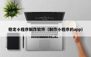 焦作稳定小程序制作软件（制作小程序的app）