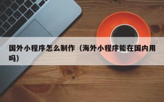 焦作国外小程序怎么制作（海外小程序能在国内用吗）