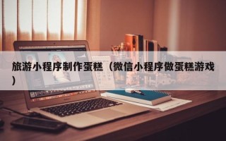 焦作旅游小程序制作蛋糕（微信小程序做蛋糕游戏）